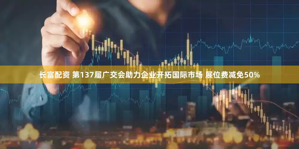 长富配资 第137届广交会助力企业开拓国际市场 展位费减免50%