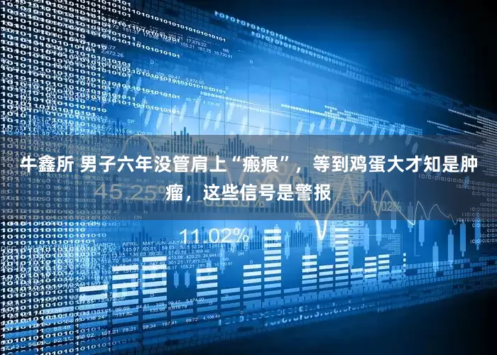 牛鑫所 男子六年没管肩上“瘢痕”，等到鸡蛋大才知是肿瘤，这些信号是警报