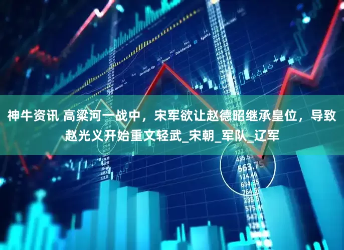神牛资讯 高粱河一战中，宋军欲让赵德昭继承皇位，导致赵光义开始重文轻武_宋朝_军队_辽军