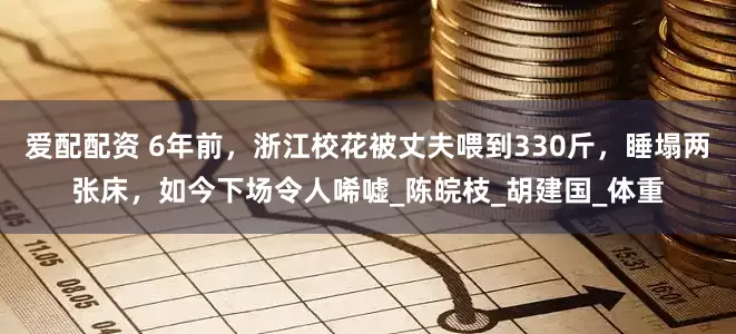 爱配配资 6年前，浙江校花被丈夫喂到330斤，睡塌两张床，如今下场令人唏嘘_陈皖枝_胡建国_体重
