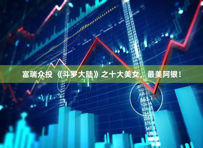 富瑞众投 《斗罗大陆》之十大美女，最美阿银！