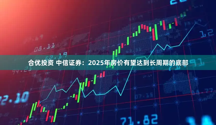 合优投资 中信证券：2025年房价有望达到长周期的底部