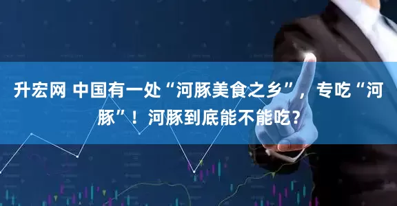 升宏网 中国有一处“河豚美食之乡”，专吃“河豚”！河豚到底能不能吃？