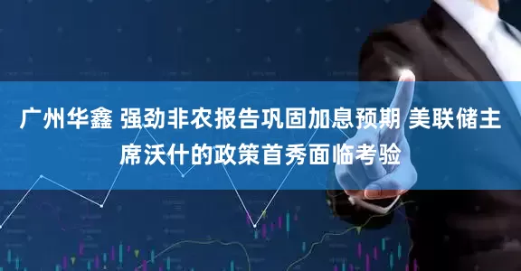 广州华鑫 强劲非农报告巩固加息预期 美联储主席沃什的政策首秀面临考验